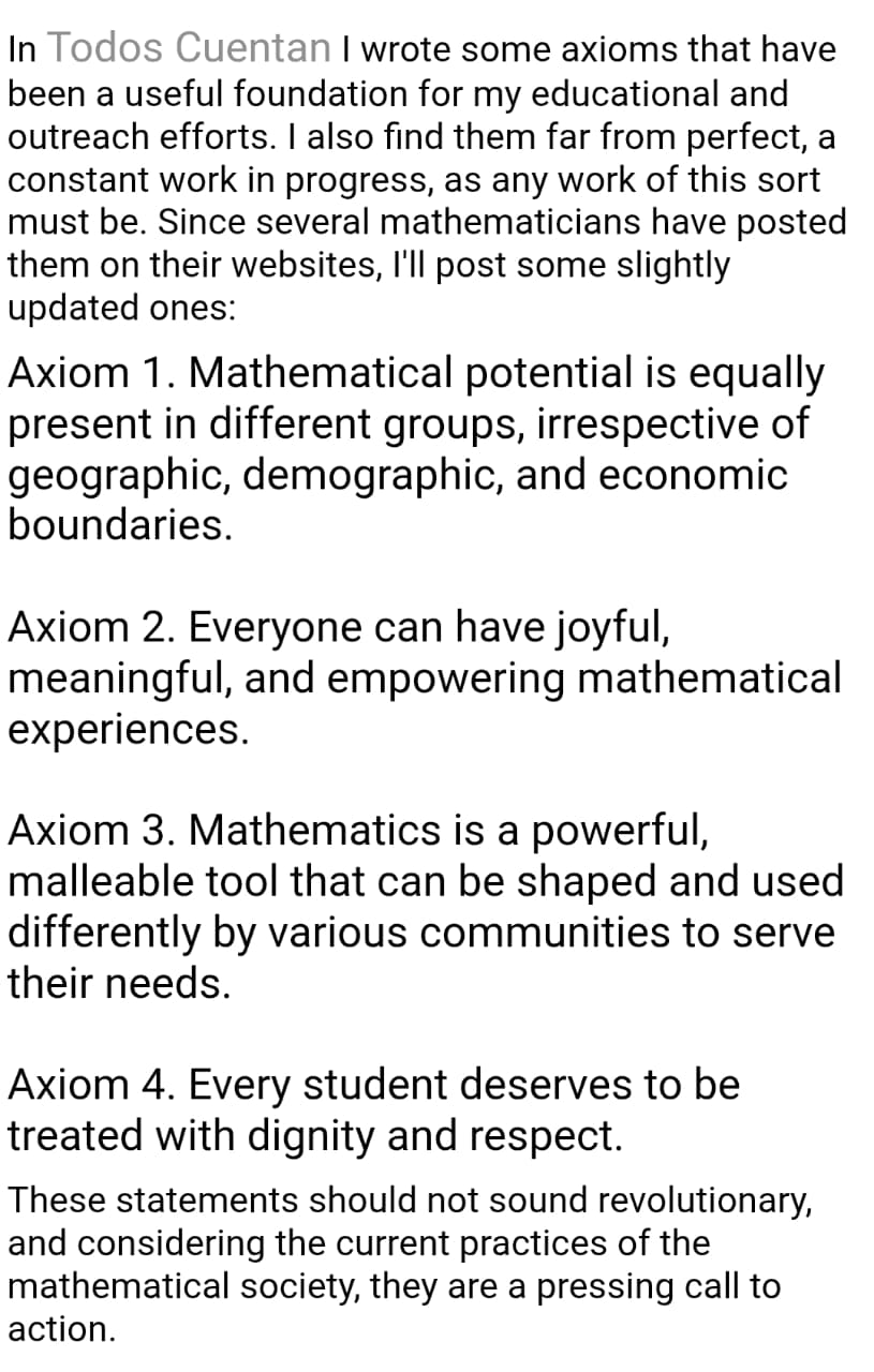 In Todos Cuentan I wrote some axioms that have been a useful foundation for my educational and outreach efforts. I also find them far from perfect, a constant work in progress, as any work of this sort must be. I'll post some slightly updated ones: Axiom 1. Mathematical potential is equally present in different groups, irrespective of geographic, demographic, and economic boundaries.
Axiom 2. Everyone can have joyful, meaningful, and empowering mathematical experiences.
Axiom 3. Mathematics is a powerful, malleable tool that can be shaped and used differently by various communities to serve their needs.
Axiom 4. Every student deserves to be treated with dignity and respect.
These statements should not sound revolutionary, but considering the current practices of the mathematical society, they are a pressing call to action.